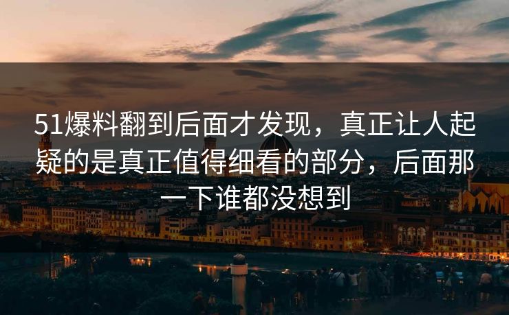 51爆料翻到后面才发现，真正让人起疑的是真正值得细看的部分，后面那一下谁都没想到