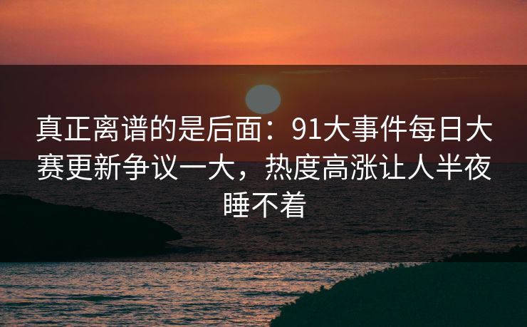 真正离谱的是后面:91大事件每日大赛更新争议一大,热度高涨让人半夜睡不着 真正离谱的是后面:91大事件每日大赛更新争议一大,热度高涨让人半夜睡不着