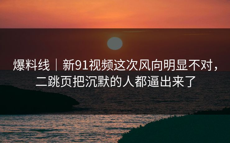 爆料线|新91视频这次风向明显不对,二跳页把沉默的人都逼出来了 爆料线|新91视频这次风向明显不对,二跳页把沉默的人都逼出来了