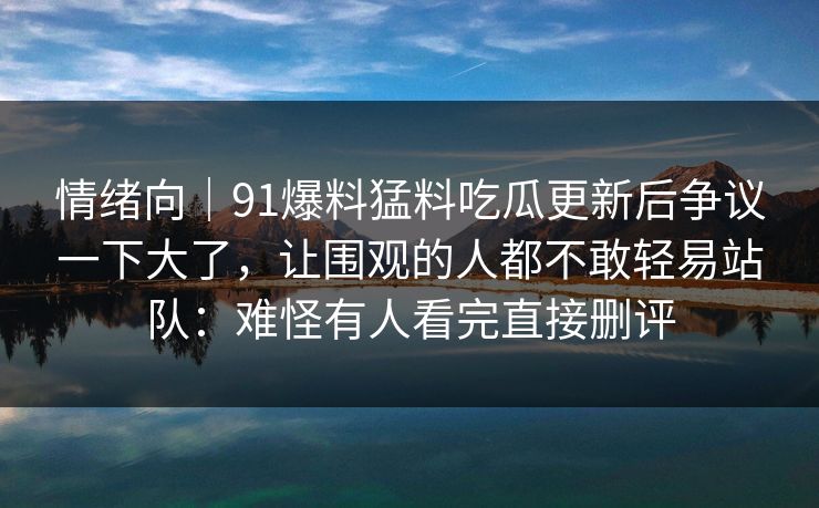 情绪向|91爆料猛料吃瓜更新后争议一下大了,让围观的人都不敢轻易站队:难怪有人看完直接删评 情绪向|91爆料猛料吃瓜更新后争议一下大了,让围观的人都不敢轻易站队:难怪有人看完直接删评